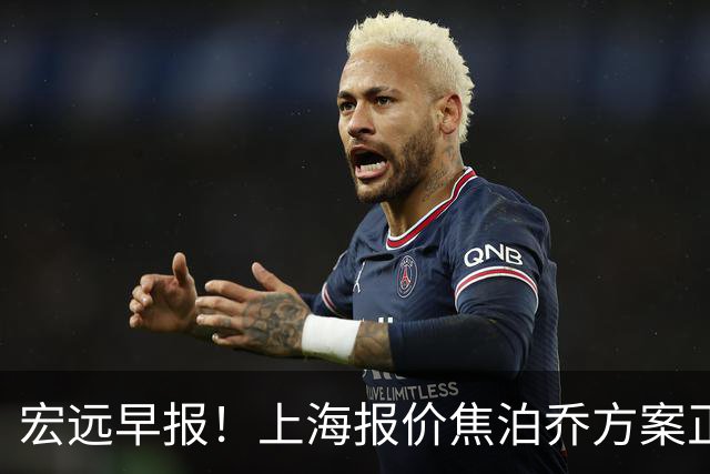 宏远早报！上海报价焦泊乔方案正式出炉，朱芳雨赴新疆谈判，徐杰自费特训